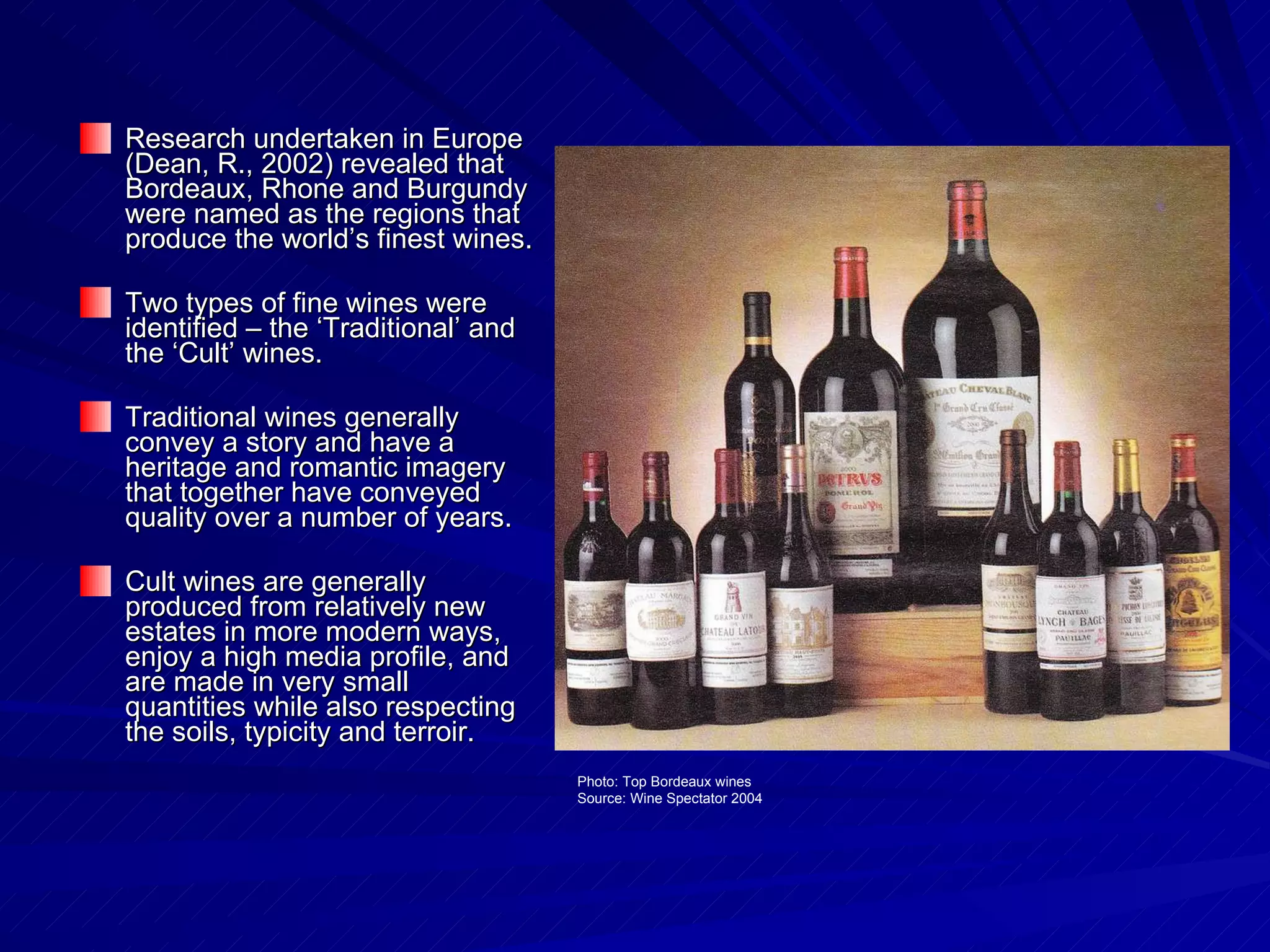 Research undertaken in Europe (Dean, R., 2002) revealed that Bordeaux, Rhone and Burgundy were named as the regions that produce the world’s finest wines. Two types of fine wines were identified – the ‘Traditional’ and the ‘Cult’ wines. Traditional wines generally convey a story and have a heritage and romantic imagery that together have conveyed quality over a number of years. Cult wines are generally produced from relatively new estates in more modern ways, enjoy a high media profile, and are made in very small quantities while also respecting the soils, typicity and terroir.  Photo: Top Bordeaux wines Source: Wine Spectator 2004 
