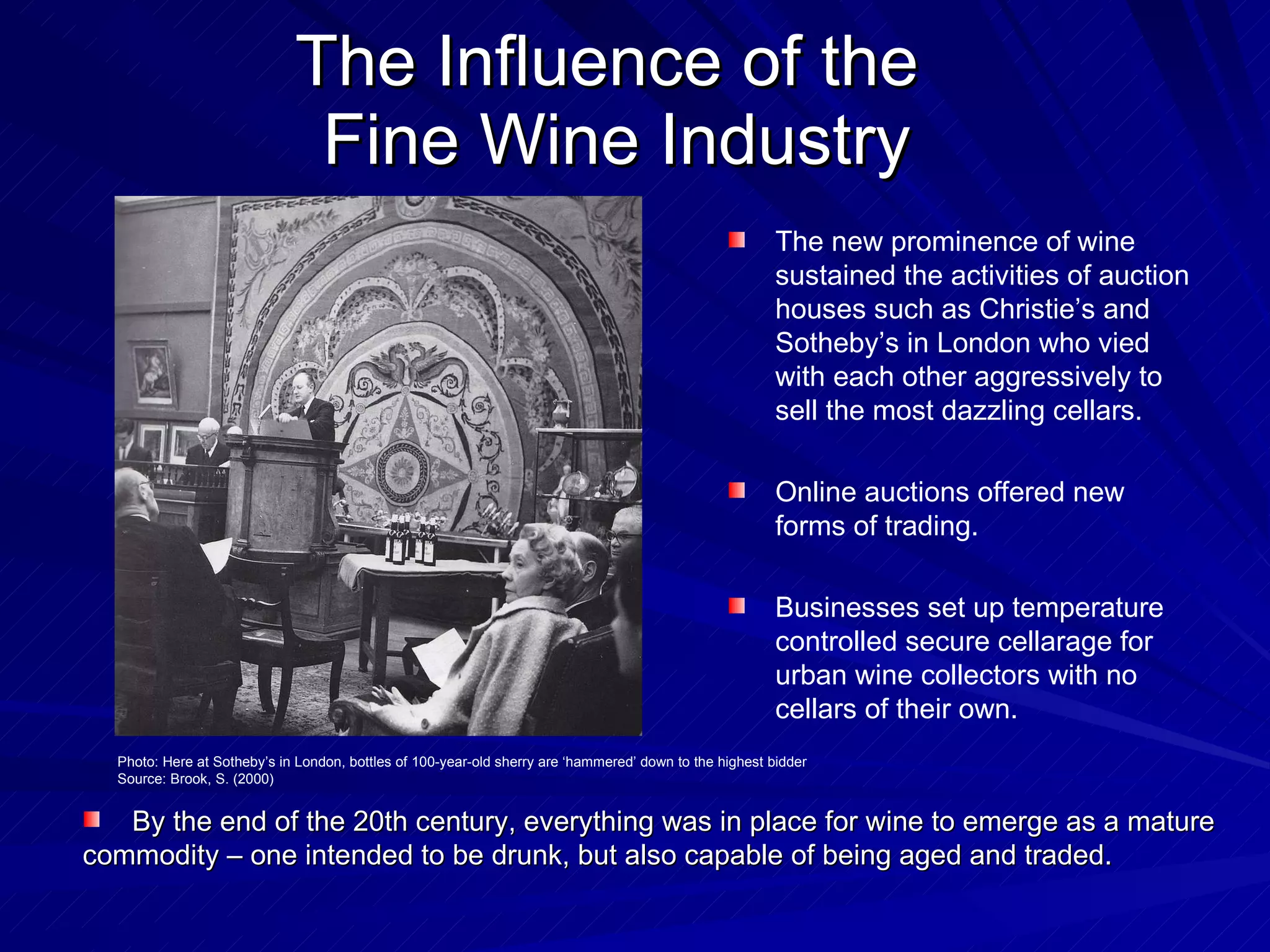 The Influence of the  Fine Wine Industry The new prominence of wine sustained the activities of auction houses such as Christie’s and Sotheby’s in London who vied with each other aggressively to sell the most dazzling cellars.  Online auctions offered new forms of trading.  Businesses set up temperature controlled secure cellarage for urban wine collectors with no cellars of their own.  By the end of the 20th century, everything was in place for wine to emerge as a mature commodity – one intended to be drunk, but also capable of being aged and traded. Photo: Here at Sotheby’s in London, bottles of 100-year-old sherry are ‘hammered’ down to the highest bidder Source: Brook, S. (2000) 