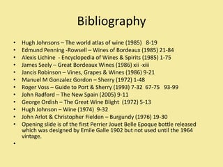 Bibliography,[object Object],Hugh Johnsons – The world atlas of wine (1985)   8-19,[object Object],Edmund Penning -Rowsell – Wines of Bordeaux (1985) 21-84,[object Object],Alexis Lichine  - Encyclopedia of Wines & Spirits (1985) 1-75,[object Object],James Seely – Great Bordeaux Wines (1986) xii -xiii,[object Object],Jancis Robinson – Vines, Grapes & Wines (1986) 9-21,[object Object],Manuel M Gonzalez Gordon – Sherry (1972) 1-48,[object Object],Roger Voss – Guide to Port & Sherry (1993) 7-32  67-75   93-99 ,[object Object],John Radford – The New Spain (2005) 9-11,[object Object],George Ordish – The Great Wine Blight  (1972) 5-13,[object Object],Hugh Johnson – Wine (1974)  9-32,[object Object],John Arlot & Christopher Fielden – Burgundy (1976) 19-30,[object Object],Opening slide is of the first Perrier Jouet Belle Epoque bottle released which was designed by Emile Galle 1902 but not used until the 1964 vintage.,[object Object], ,[object Object]