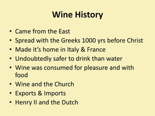 Wine History ,[object Object],Came from the East,[object Object],Spread with the Greeks 1000 yrs before Christ,[object Object],Made it’s home in Italy & France,[object Object],Undoubtedly safer to drink than water,[object Object],Wine was consumed for pleasure and with food,[object Object],Wine and the Church,[object Object],Exports & Imports,[object Object],Henry II and the Dutch,[object Object]