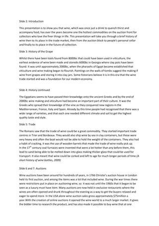 Slide 2: Introduction

This presentation is to show you that wine, which was once just a drink to quench thirst and
accompany food, has over the years become one the hottest commodities on the auction front for
collectors who love the finer things in life. This presentation will take you through a brief history of
wine then to its place in the trade market, then from the auction block to people’s personal cellar
and finally to its place in the future of collection.

Slide 3: History of the Grape

Whilst there have been tools found from 8000bc that could have been used in viticulture, the
earliest evidence of wine been made and storedis 6000bc in Georgia where clay pots have been
found. It was until approximately 2000bc, when the pharaohs of Egypt became established that
viticulture and wine making began to flourish. Paintings on the walls of tombs suggest the making if
wine from grapes and storing it into clay jars. Some historians believe it is in this era that the wine
trade started and was a foundation for our modern economy.


Slide 4: History continued

The Egyptians seems to have passed their knowledge onto the ancient Greeks and by the end of
2000bc wine making and viticulture had become an important part of their culture. It was the
Greeks who spread their knowledge of the vine as they conquered new regions in the
Mediterranean, France, Italy and Spain. Already by this time people had recognised that there was a
wide range of varieties, and that each one needed different climate and soil to get the highest
quality taste and style.

Slide 5: Trade

The Romans saw that the trade of wine could be a great commodity. They started important trade
centres in Trier and Bordeaux. They would also ship wine by sea in clay containers, but these were
very heavy and often the boat would not be able to hold the weight of the containers. They also had
a habit of cracking, it was the use of wooden barrels that made the trade of wine really pick up.
In the 17th century coal furnaces were invented that were a lot hotter than any before them, this
lead to sand being able to be melted down into glass making thicker glass that could be used for
transport. It also meant that wine could be corked and left to age for much longer periods of time.(A
short history of wine bottles, 2009)

Slide 6 and 7: Auctions

Wine auctions have been around for hundreds of years, in 1766 Christie’s auction house in London
held its first auction, and among the items was a lot that included wine. During the war times there
were restrictions put in place on auctioning wine, so it was not until the 1960s that it began to be
seen as a luxury must have item. Many auctions are now held in exclusive restaurants where the
wines are often opened and drunk throughout the evening as a way to get the buyers relaxed and
eager to spend more. In the USA alone wine auction sales gross approximately $75million a
year.With the creation of online auctions it opened the wine world to a much larger market. It gives
the bidder time to research the product, and has also made it possible to buy wine that at one
 