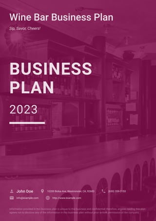 Wine Bar Business Plan
Sip, Savor, Cheers!
BUSINESS
PLAN
2023
John Doe
 10200 Bolsa Ave, Westminster, CA, 92683
 (650) 359-3153

info@example.com
 http://www.example.com

Information provided in this business plan is unique to this business and confidential; therefore, anyone reading this plan
agrees not to disclose any of the information in this business plan without prior written permission of the company.
 