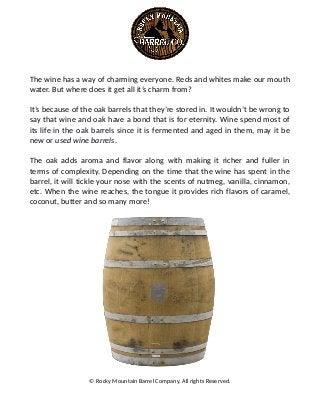 The wine has a way of charming everyone. Reds and whites make our mouth
water. But where does it get all it’s charm from?
It’s because of the oak barrels that they’re stored in. It wouldn’t be wrong to
say that wine and oak have a bond that is for eternity. Wine spend most of
its life in the oak barrels since it is fermented and aged in them, may it be
new or used wine barrels.
The oak adds aroma and flavor along with making it richer and fuller in
terms of complexity. Depending on the time that the wine has spent in the
barrel, it will tickle your nose with the scents of nutmeg, vanilla, cinnamon,
etc. When the wine reaches, the tongue it provides rich flavors of caramel,
coconut, butter and so many more!
© Rocky Mountain Barrel Company. All rights Reserved.
 