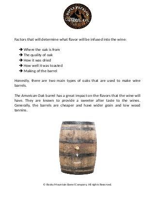 Factors that will determine what flavor will be infused into the wine:
➔Where the oak is from
➔The quality of oak
➔How it was dried
➔How well it was toasted
➔Making of the barrel
Honestly, there are two main types of oaks that are used to make wine
barrels.
The American Oak barrel has a great impact on the flavors that the wine will
have. They are known to provide a sweeter after taste to the wines.
Generally, the barrels are cheaper and have wider grain and low wood
tannins.
© Rocky Mountain Barrel Company. All rights Reserved.
 