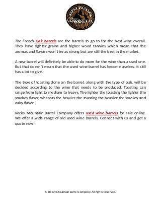 The French Oak barrels are the barrels to go to for the best wine overall.
They have tighter grains and higher wood tannins which mean that the
aromas and flavors won’t be as strong but are still the best in the market.
A new barrel will definitely be able to do more for the wine than a used one.
But that doesn’t mean that the used wine barrel has become useless. It still
has a lot to give.
The type of toasting done on the barrel, along with the type of oak, will be
decided according to the wine that needs to be produced. Toasting can
range from light to medium to heavy. The lighter the toasting the lighter the
smokey flavor, whereas the heavier the toasting the heavier the smokey and
oaky flavor.
Rocky Mountain Barrel Company offers used wine barrels for sale online.
We offer a wide range of old used wine barrels. Connect with us and get a
quote now!
© Rocky Mountain Barrel Company. All rights Reserved.
 