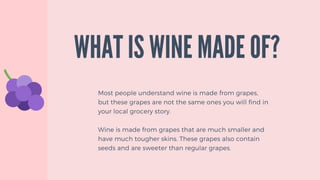 Most people understand wine is made from grapes,
but these grapes are not the same ones you will find in
your local grocery story.
Wine is made from grapes that are much smaller and
have much tougher skins. These grapes also contain
seeds and are sweeter than regular grapes.
WHAT IS WINE MADE OF?
 