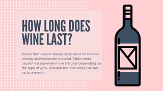 Wine's freshness is heavily dependent on how an
already opened bottle is stored. Table wines
usually last anywhere from 3-5 days depending on
the type of wine, whereas fortified wines can last
up to a month.
HOW LONG DOES
WINE LAST?
 