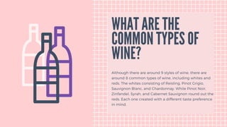 WHAT ARE THE
COMMON TYPES OF
WINE?
Although there are around 9 styles of wine, there are
around 8 common types of wine, including whites and
reds. The whites consisting of Reisling, Pinot Grigio,
Sauvignon Blanc, and Chardonnay. While Pinot Noir,
Zinfandel, Syrah, and Cabernet Sauvignon round out the
reds. Each one created with a different taste preference
in mind.
 