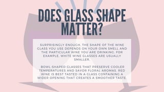 DOES GLASS SHAPE
MATTER?
SURPRISINGLY ENOUGH, THE SHAPE OF THE WINE
GLASS YOU USE DEPENDS ON YOUR OWN SMELL AND
THE PARTICULAR WINE YOU ARE DRINKING. FOR
EXAMPLE, WHITE WINE GLASSES ARE USUALLY
SMALLER,
BOWL-SHAPED GLASSES THAT PRESERVE COOLER
TEMPERATURES AND SAVOR FLORAL AROMAS. RED
WINE IS BEST TASTED IN A GLASS CONTAINING A
WIDER OPENING THAT CREATES A SMOOTHER TASTE.
 