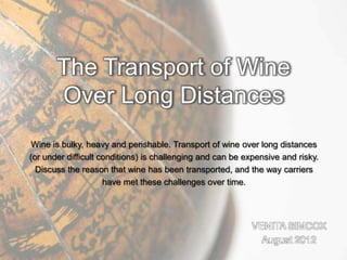 Wine is bulky, heavy and perishable. Transport of wine over long distances
(or under difficult conditions) is challenging and can be expensive and risky.
  Discuss the reason that wine has been transported, and the way carriers
                     have met these challenges over time.




                                                            VENITA SIMCOX
                                                              August 2012
 