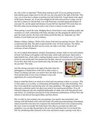 So, why is this so important? Think about putting in golf. If you are putting toward to
hole and the green slopes down to the left, you aim your putt to the right of the hole. This
way, you at least have a chance at getting your ball in the hole. Forget about wind, speed
of the green, distance, etc. If you aim straight for the hole and you have a slope, you do
not have a chance to sink the ball, even with flawlessly executed speed and distance of
your putt. So, are the speed and distance of your ball not important? Of course they are,
but only when you are aiming in such a way to have a chance to sink your putt.

Wine pairing is much the same. Bridging flavors from food to wine, matching acidity and
sweetness to a dish, contrasting with fruity and spicy are like gauging the speed of your
putt, the wind velocity, the force with which you hit the ball, etc. Important, yes. But
fruitless if your bodies are not in balance.

Balance, balance, balance. Think of the classic food and wine pairing criticism: The wine
overpowered the dish, The dish overpowered the wine. Or food criticism: The chilies
overpowered the dish, the dish was too sweet, too salty or too fatty. These are all
criticisms of lack of balance.

So, we've talked about balance, alcohol, fermentation, climate, body in wine and richness
in food. Let's bring it all together with skim milk, whole milk and cream. Skim milk is
light-bodied wine, whole milk is medium-bodied, cream is full-bodied wine. If you have
cream in your mouth and a low protein/low fat dish, what are you going to taste? Cream.
If you have skim milk in your mouth and a big, fat steak, what
do you taste? The steak.

Just like aiming your putt to the right of the hole when the
puttinggreen is sloped down to the left in order to have a
chance at sinking your putt, you need to have the body of your
food and the body of your wine in balance to have the
opportunity for a successful pairing.

Keep in mind that there is as much art to food and wine pairing as there is a science. This
is what makes it so exciting, so exhilarating and hopefully not too often frustrating. This
first of ten and all ten wine pairing rules' are more guidelines. The danger with these is to
take each as absolute and to not open your mind to new pairing possibilities. If we all
followed religiously the old, simplified philosophy of white wine with fish and red wine
and cheese, we would have missed out on the sensational combinations of Pinot Noir and
salmon or late harvest Sauvignon Blanc and blue cheese.

But, in order to start creating your own pairings, you need to start somewhere, and
starting with full-bodied wines with rich foods will yield successful pairings immediately
where at least the wine does not overpower the food and the food is not overpowered by
the wine. Learn to consider this body factor first, then as you learn my other nine
guidelines, you can take the pairings to the next level and learn how to even break this
rule' by considering other elements in the wine and food to make a pairing work, like a
 