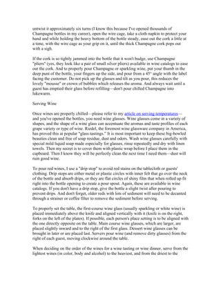 untwist it approximately six turns (I know this because I've opened thousands of
Champagne bottles in my career), open the wire cage, take a cloth napkin to protect your
hand and while holding the heavy bottom of the bottle steady, ease out the cork a little at
a time, with the wire cage as your grip on it, until the thick Champagne cork pops out
with a sigh.

If the cork is so tightly jammed into the bottle that it won't budge, use Champagne
"pliers" (yes, they look like a pair of small silver pliers) available in wine catalogs to ease
out the cork. And to properly pour Champagne or sparkling wine, put your thumb in the
deep punt of the bottle, your fingers up the side, and pour from a 45° angle with the label
facing the customer. Do not pick up the glasses and tilt as you pour, this reduces the
lovely "mousse" or crown of bubbles which releases the aroma. And always wait until a
guest has emptied their glass before refilling—don't pour chilled Champagne into
lukewarm.

Serving Wine

Once wines are properly chilled—please refer to my article on serving temperatures—
and you've opened the bottles, you need wine glasses. Wine glasses come in a variety of
shapes, and the shape of a wine glass can accentuate the aromas and taste profiles of each
grape variety or type of wine. Riedel, the foremost wine glassware company in America,
has proved this at popular "glass tastings.” It is most important to keep these big-bowled
beauties clean and free of soap residue, dust and odors. Wash wine glasses carefully with
special mild liquid soap made especially for glasses, rinse repeatedly and dry with linen
towels. Then my secret is to cover them with plastic wrap before I place them in the
cupboard. Then I know they will be perfectly clean the next time I need them—dust will
ruin good wine.

To pour red wines, I use a "drip stop" to avoid red stains on the tablecloth or guests'
clothing. Drip stops are either metal or plastic circles with inner felt that go over the neck
of the bottle and absorb drips, or they are flat circles of shiny film that when rolled up fit
right into the bottle opening to create a pour spout. Again, these are available in wine
catalogs. If you don't have a drip stop, give the bottle a slight twist after pouring to
prevent drips. And don't forget, older reds with lots of sediment will need to be decanted
through a strainer or coffee filter to remove the sediment before serving.

To properly set the table, the first-course wine glass (usually sparkling or white wine) is
placed immediately above the knife and aligned vertically with it (knife is on the right,
forks on the left of the plates). If possible, each person's place setting is to be aligned with
the one directly opposite on the table. Main course wine glasses, which are larger, are
placed slightly inward and to the right of the first glass. Dessert wine glasses can be
brought in later or are placed last. Servers pour wine (and remove dirty glasses) from the
right of each guest, moving clockwise around the table.

When deciding on the order of the wines for a wine tasting or wine dinner, serve from the
lightest wines (in color, body and alcohol) to the heaviest, and from the driest to the
 