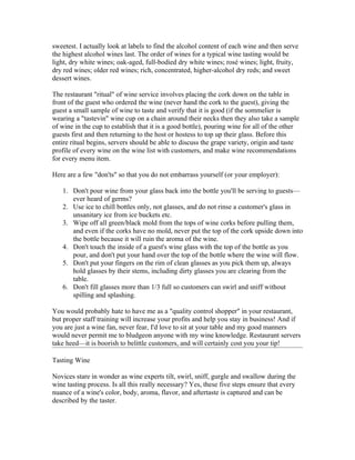 sweetest. I actually look at labels to find the alcohol content of each wine and then serve
the highest alcohol wines last. The order of wines for a typical wine tasting would be
light, dry white wines; oak-aged, full-bodied dry white wines; rosé wines; light, fruity,
dry red wines; older red wines; rich, concentrated, higher-alcohol dry reds; and sweet
dessert wines.

The restaurant "ritual" of wine service involves placing the cork down on the table in
front of the guest who ordered the wine (never hand the cork to the guest), giving the
guest a small sample of wine to taste and verify that it is good (if the sommelier is
wearing a "tastevin" wine cup on a chain around their necks then they also take a sample
of wine in the cup to establish that it is a good bottle), pouring wine for all of the other
guests first and then returning to the host or hostess to top up their glass. Before this
entire ritual begins, servers should be able to discuss the grape variety, origin and taste
profile of every wine on the wine list with customers, and make wine recommendations
for every menu item.

Here are a few "don'ts" so that you do not embarrass yourself (or your employer):

   1. Don't pour wine from your glass back into the bottle you'll be serving to guests—
      ever heard of germs?
   2. Use ice to chill bottles only, not glasses, and do not rinse a customer's glass in
      unsanitary ice from ice buckets etc.
   3. Wipe off all green/black mold from the tops of wine corks before pulling them,
      and even if the corks have no mold, never put the top of the cork upside down into
      the bottle because it will ruin the aroma of the wine.
   4. Don't touch the inside of a guest's wine glass with the top of the bottle as you
      pour, and don't put your hand over the top of the bottle where the wine will flow.
   5. Don't put your fingers on the rim of clean glasses as you pick them up, always
      hold glasses by their stems, including dirty glasses you are clearing from the
      table.
   6. Don't fill glasses more than 1/3 full so customers can swirl and sniff without
      spilling and splashing.

You would probably hate to have me as a "quality control shopper" in your restaurant,
but proper staff training will increase your profits and help you stay in business! And if
you are just a wine fan, never fear, I'd love to sit at your table and my good manners
would never permit me to bludgeon anyone with my wine knowledge. Restaurant servers
take heed—it is boorish to belittle customers, and will certainly cost you your tip!

Tasting Wine

Novices stare in wonder as wine experts tilt, swirl, sniff, gurgle and swallow during the
wine tasting process. Is all this really necessary? Yes, these five steps ensure that every
nuance of a wine's color, body, aroma, flavor, and aftertaste is captured and can be
described by the taster.
 