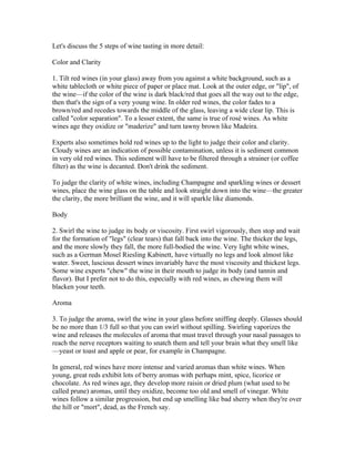 Let's discuss the 5 steps of wine tasting in more detail:

Color and Clarity

1. Tilt red wines (in your glass) away from you against a white background, such as a
white tablecloth or white piece of paper or place mat. Look at the outer edge, or "lip", of
the wine—if the color of the wine is dark black/red that goes all the way out to the edge,
then that's the sign of a very young wine. In older red wines, the color fades to a
brown/red and recedes towards the middle of the glass, leaving a wide clear lip. This is
called "color separation". To a lesser extent, the same is true of rosé wines. As white
wines age they oxidize or "maderize" and turn tawny brown like Madeira.

Experts also sometimes hold red wines up to the light to judge their color and clarity.
Cloudy wines are an indication of possible contamination, unless it is sediment common
in very old red wines. This sediment will have to be filtered through a strainer (or coffee
filter) as the wine is decanted. Don't drink the sediment.

To judge the clarity of white wines, including Champagne and sparkling wines or dessert
wines, place the wine glass on the table and look straight down into the wine—the greater
the clarity, the more brilliant the wine, and it will sparkle like diamonds.

Body

2. Swirl the wine to judge its body or viscosity. First swirl vigorously, then stop and wait
for the formation of "legs" (clear tears) that fall back into the wine. The thicker the legs,
and the more slowly they fall, the more full-bodied the wine. Very light white wines,
such as a German Mosel Riesling Kabinett, have virtually no legs and look almost like
water. Sweet, luscious dessert wines invariably have the most viscosity and thickest legs.
Some wine experts "chew" the wine in their mouth to judge its body (and tannin and
flavor). But I prefer not to do this, especially with red wines, as chewing them will
blacken your teeth.

Aroma

3. To judge the aroma, swirl the wine in your glass before sniffing deeply. Glasses should
be no more than 1/3 full so that you can swirl without spilling. Swirling vaporizes the
wine and releases the molecules of aroma that must travel through your nasal passages to
reach the nerve receptors waiting to snatch them and tell your brain what they smell like
—yeast or toast and apple or pear, for example in Champagne.

In general, red wines have more intense and varied aromas than white wines. When
young, great reds exhibit lots of berry aromas with perhaps mint, spice, licorice or
chocolate. As red wines age, they develop more raisin or dried plum (what used to be
called prune) aromas, until they oxidize, become too old and smell of vinegar. White
wines follow a similar progression, but end up smelling like bad sherry when they're over
the hill or "mort", dead, as the French say.
 
