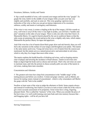 Sweetness, Saltiness, Acidity and Tannin

4. Sip a small mouthful of wine, roll it around your tongue and do the wine "gurgle". To
gurgle the wine, hold it in the middle of your tongue while you part your lips very
slightly and carefully, and suck in some air. This wine gurgling vaporizes more
molecules of the wine so that you can get an intense impression of its sweetness,
saltiness, acidity and tannin or astringency and bitterness.

If the wine is very sweet, it creates a tingling at the tip of the tongue. (All this sounds so
sexy, well wine is sexy!) If the wine is very high in acidity, you will feel a "needles and
pins" sensation on the sides of your tongue. There is only one salty wine that I know of,
Manzanilla Sherry. It is aged in barrels placed by the sea in southwest Spain so that the
salty ocean air penetrates the wood and gives the wine a slightly salty taste, which makes
Manzanilla the perfect Sherry for tapas and appetizers.

And if the wine has a lot of tannin (from black grape skins and oak barrels), then you will
feel a dry sensation on the surface of your tongue and throughout your palate. This tannin
is the same tannic acid in tea. Young red wines have a lot of tannin from the sources just
mentioned, but this tannin acts as a natural preservative and antioxidant in red wines,
which is why they live longer than most white wines.

The tannin explains the health benefits of drinking red wines, such as keeping arteries
clear of plaque and lowering the incidence of heart disease. Tannin in red wines also
helps us digest high fat foods such as cheese and red meat. That's why red wines are used
to marinate meat, and why the protein in cheese actually pulls out some of the tannin in
red wines, making them taste smoother.

Concentration and Aftertaste

5. The greatest red wines have deep fruit concentration in the "middle range" of the
tasting process just before you swallow. Certain red grape varieties, such as Merlot, are
known for tasting watery instead of concentrated—which is why winemakers call Merlot
the grape with the "hole in the middle".

Swallow at least some of the wine to judge the aftertaste or finish. Some experts always
spit instead of swallowing, but I believe you have to taste at least a little bit of the wine to
get a more accurate assessment of its properties. Great wines have a long, lingering,
pleasant finish. This is called the "memory" of the wine. When you consider the price of
the best wines, it is well worth training your taste buds and wine memory because that—
and bragging rights—will be all you have left

------------------------------------------

Serving Temperatures
 