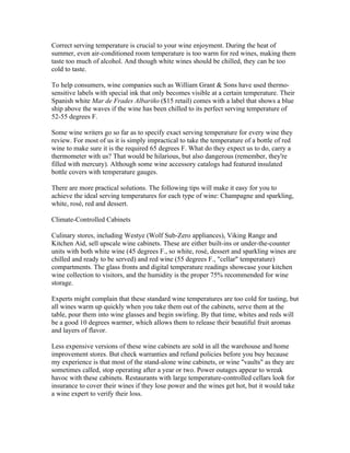 Correct serving temperature is crucial to your wine enjoyment. During the heat of
summer, even air-conditioned room temperature is too warm for red wines, making them
taste too much of alcohol. And though white wines should be chilled, they can be too
cold to taste.

To help consumers, wine companies such as William Grant & Sons have used thermo-
sensitive labels with special ink that only becomes visible at a certain temperature. Their
Spanish white Mar de Frades Albariño ($15 retail) comes with a label that shows a blue
ship above the waves if the wine has been chilled to its perfect serving temperature of
52-55 degrees F.

Some wine writers go so far as to specify exact serving temperature for every wine they
review. For most of us it is simply impractical to take the temperature of a bottle of red
wine to make sure it is the required 65 degrees F. What do they expect us to do, carry a
thermometer with us? That would be hilarious, but also dangerous (remember, they're
filled with mercury). Although some wine accessory catalogs had featured insulated
bottle covers with temperature gauges.

There are more practical solutions. The following tips will make it easy for you to
achieve the ideal serving temperatures for each type of wine: Champagne and sparkling,
white, rosé, red and dessert.

Climate-Controlled Cabinets

Culinary stores, including Westye (Wolf Sub-Zero appliances), Viking Range and
Kitchen Aid, sell upscale wine cabinets. These are either built-ins or under-the-counter
units with both white wine (45 degrees F., so white, rosé, dessert and sparkling wines are
chilled and ready to be served) and red wine (55 degrees F., "cellar" temperature)
compartments. The glass fronts and digital temperature readings showcase your kitchen
wine collection to visitors, and the humidity is the proper 75% recommended for wine
storage.

Experts might complain that these standard wine temperatures are too cold for tasting, but
all wines warm up quickly when you take them out of the cabinets, serve them at the
table, pour them into wine glasses and begin swirling. By that time, whites and reds will
be a good 10 degrees warmer, which allows them to release their beautiful fruit aromas
and layers of flavor.

Less expensive versions of these wine cabinets are sold in all the warehouse and home
improvement stores. But check warranties and refund policies before you buy because
my experience is that most of the stand-alone wine cabinets, or wine "vaults" as they are
sometimes called, stop operating after a year or two. Power outages appear to wreak
havoc with these cabinets. Restaurants with large temperature-controlled cellars look for
insurance to cover their wines if they lose power and the wines get hot, but it would take
a wine expert to verify their loss.
 