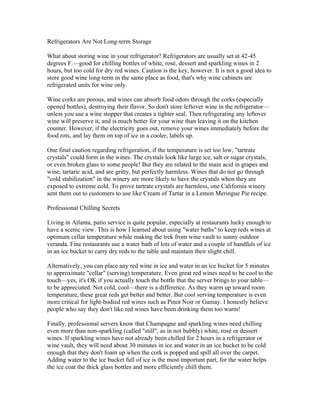 Refrigerators Are Not Long-term Storage

What about storing wine in your refrigerator? Refrigerators are usually set at 42-45
degrees F.—good for chilling bottles of white, rosé, dessert and sparkling wines in 2
hours, but too cold for dry red wines. Caution is the key, however. It is not a good idea to
store good wine long-term in the same place as food, that's why wine cabinets are
refrigerated units for wine only.

Wine corks are porous, and wines can absorb food odors through the corks (especially
opened bottles), destroying their flavor. So don't store leftover wine in the refrigerator—
unless you use a wine stopper that creates a tighter seal. Then refrigerating any leftover
wine will preserve it, and is much better for your wine than leaving it on the kitchen
counter. However, if the electricity goes out, remove your wines immediately before the
food rots, and lay them on top of ice in a cooler, labels up.

One final caution regarding refrigeration, if the temperature is set too low, "tartrate
crystals" could form in the wines. The crystals look like large ice, salt or sugar crystals,
or even broken glass to some people! But they are related to the main acid in grapes and
wine, tartaric acid, and are gritty, but perfectly harmless. Wines that do not go through
"cold stabilization" in the winery are more likely to have the crystals when they are
exposed to extreme cold. To prove tartrate crystals are harmless, one California winery
sent them out to customers to use like Cream of Tartar in a Lemon Meringue Pie recipe.

Professional Chilling Secrets

Living in Atlanta, patio service is quite popular, especially at restaurants lucky enough to
have a scenic view. This is how I learned about using "water baths" to keep reds wines at
optimum cellar temperature while making the trek from wine vault to sunny outdoor
veranda. Fine restaurants use a water bath of lots of water and a couple of handfuls of ice
in an ice bucket to carry dry reds to the table and maintain their slight chill.

Alternatively, you can place any red wine in ice and water in an ice bucket for 5 minutes
to approximate "cellar" (serving) temperature. Even great red wines need to be cool to the
touch—yes, it's OK if you actually touch the bottle that the server brings to your table—
to be appreciated. Not cold, cool—there is a difference. As they warm up toward room
temperature, these great reds get better and better. But cool serving temperature is even
more critical for light-bodied red wines such as Pinot Noir or Gamay. I honestly believe
people who say they don't like red wines have been drinking them too warm!

Finally, professional servers know that Champagne and sparkling wines need chilling
even more than non-sparkling (called "still", as in not bubbly) white, rosé or dessert
wines. If sparkling wines have not already been chilled for 2 hours in a refrigerator or
wine vault, they will need about 30 minutes in ice and water in an ice bucket to be cold
enough that they don't foam up when the cork is popped and spill all over the carpet.
Adding water to the ice bucket full of ice is the most important part, for the water helps
the ice coat the thick glass bottles and more efficiently chill them.
 