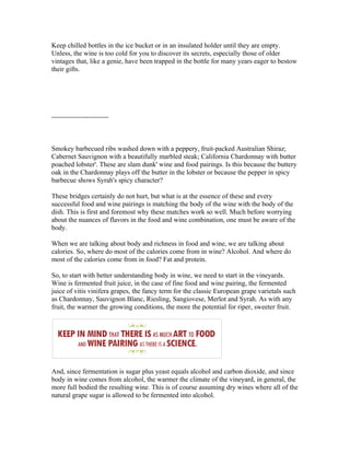 Keep chilled bottles in the ice bucket or in an insulated holder until they are empty.
Unless, the wine is too cold for you to discover its secrets, especially those of older
vintages that, like a genie, have been trapped in the bottle for many years eager to bestow
their gifts.




-------------------------



Smokey barbecued ribs washed down with a peppery, fruit-packed Australian Shiraz;
Cabernet Sauvignon with a beautifully marbled steak; California Chardonnay with butter
poached lobster'. These are slam dunk' wine and food pairings. Is this because the buttery
oak in the Chardonnay plays off the butter in the lobster or because the pepper in spicy
barbecue shows Syrah's spicy character?

These bridges certainly do not hurt, but what is at the essence of these and every
successful food and wine pairings is matching the body of the wine with the body of the
dish. This is first and foremost why these matches work so well. Much before worrying
about the nuances of flavors in the food and wine combination, one must be aware of the
body.

When we are talking about body and richness in food and wine, we are talking about
calories. So, where do most of the calories come from in wine? Alcohol. And where do
most of the calories come from in food? Fat and protein.

So, to start with better understanding body in wine, we need to start in the vineyards.
Wine is fermented fruit juice, in the case of fine food and wine pairing, the fermented
juice of vitis vinifera grapes, the fancy term for the classic European grape varietals such
as Chardonnay, Sauvignon Blanc, Riesling, Sangiovese, Merlot and Syrah. As with any
fruit, the warmer the growing conditions, the more the potential for riper, sweeter fruit.




And, since fermentation is sugar plus yeast equals alcohol and carbon dioxide, and since
body in wine comes from alcohol, the warmer the climate of the vineyard, in general, the
more full bodied the resulting wine. This is of course assuming dry wines where all of the
natural grape sugar is allowed to be fermented into alcohol.
 
