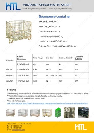 PRODUCT SPECIFICATIE SHEET
Smart storage solution provider Improve your logistics efficiency
HML MATERIAL HANDLING CO LTD
Tel: +86 1504 0608 276
Tel: +86-411-39813061
E-mail: sales@hmlrack.com
Wire Gauge:5-12 mm
Grid Size:55x113 mm
Loading Capacity:800 kg
Loaded in 1x40'HQ:332 sets
Exterior Dim.:1140L×830W×980H mm
* Self-centering foot and reinforced structure can safely store 500 Bourgogne bottles with a 5+1 stackability (6 levels).
* The ideal logistics products, combine strength, flexibility, and maneuverability.
* Stackable, allows it to be widely used in many cellars.
* One side half-open gate.
Link to visit this page: https://www.hmlrack.com/wire-container/eu-mesh-containers/metal-wire-mesh-container.html
Model No.
Exterior
Dimension
Wire Gauge Grid Size Loading Capacity
Loaded in
1x40'HQ
L x W x H(mm) mm mm kg sets
HML-F5 1200*920*1018 5-12 51*118 800 228
HML-F10 1200*925*1000 5-11 62*115/60*120 800 253
HML-F16 1232*808*1060 5-12 54*115 800 168
 