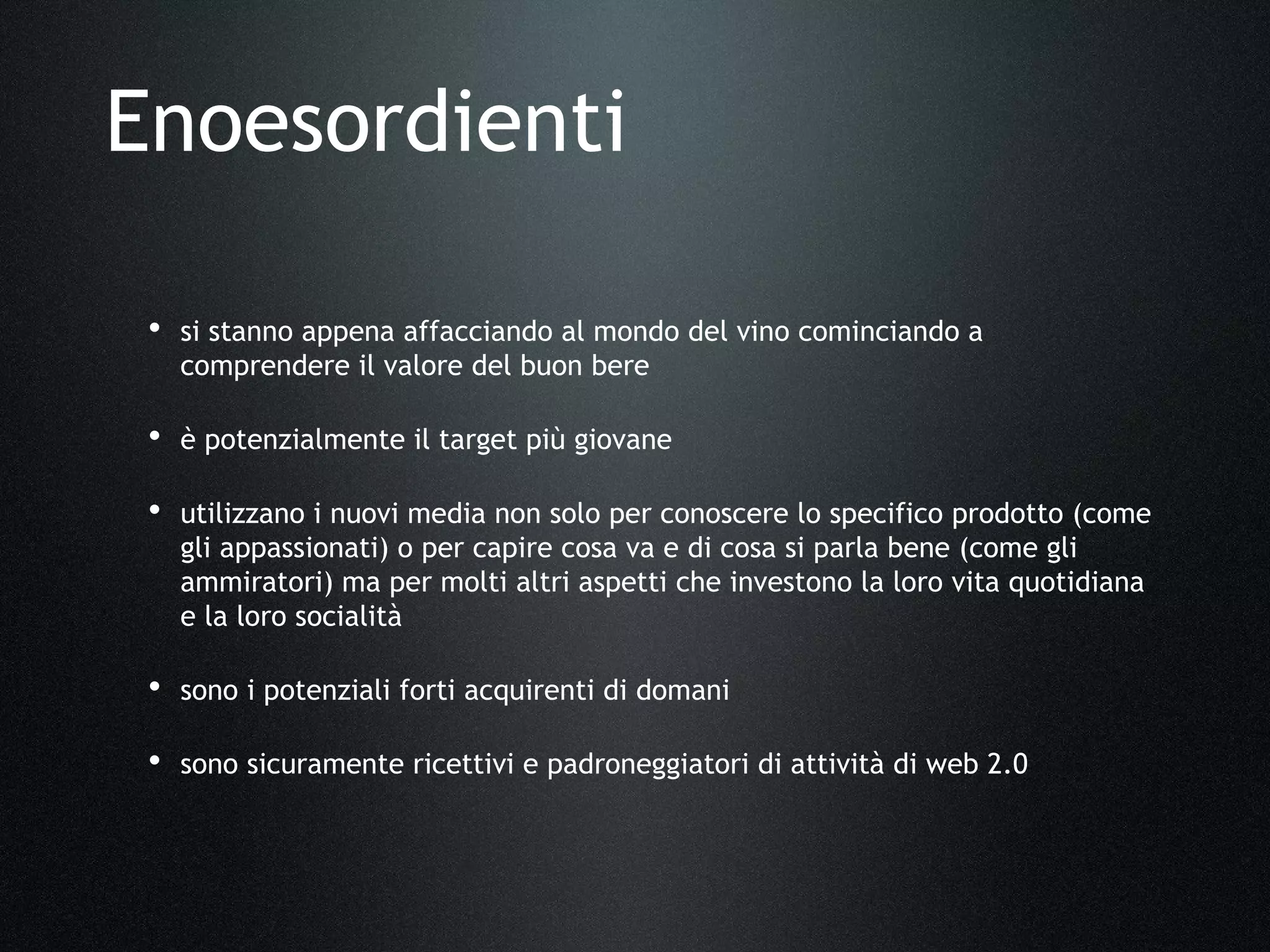 • si stanno appena affacciando al mondo del vino cominciando a
comprendere il valore del buon bere
• è potenzialmente il target più giovane
• utilizzano i nuovi media non solo per conoscere lo specifico prodotto (come
gli appassionati) o per capire cosa va e di cosa si parla bene (come gli
ammiratori) ma per molti altri aspetti che investono la loro vita quotidiana
e la loro socialità
• sono i potenziali forti acquirenti di domani
• sono sicuramente ricettivi e padroneggiatori di attività di web 2.0
Enoesordienti
 