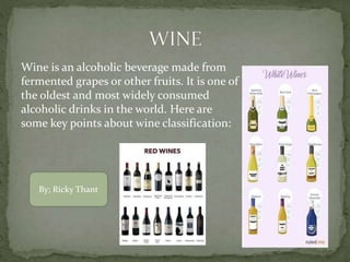 Wine is an alcoholic beverage made from
fermented grapes or other fruits. It is one of
the oldest and most widely consumed
alcoholic drinks in the world. Here are
some key points about wine classification:
By; Ricky Thant
 