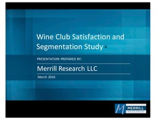 PRESENTATION	
  PREPARED	
  BY:
Wine	
  Club	
  Satisfaction	
  and	
  
Segmentation	
  Study
Merrill	
  Research	
  LLC
March	
  2016
©
 