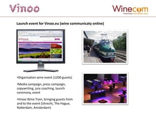 Launch event for Vinoo.eu (wine communicaty online)




•Organisation wine event (1200 guests)
•Media campaign, press campaign,
copywriting, jury coaching, launch
ceremony, event
•Vinoo Wine Train, bringing guests from
and to the event (Utrecht, The Hague,
Rotterdam, Amsterdam)
 
