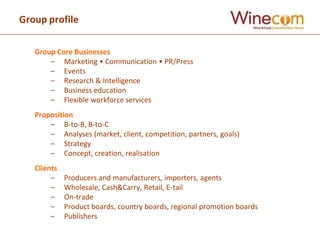 Group profile

   Group Core Businesses
       – Marketing • Communication • PR/Press
       – Events
       – Research & Intelligence
       – Business education
       – Flexible workforce services
   Proposition
       – B-to-B, B-to-C
       – Analyses (market, client, competition, partners, goals)
       – Strategy
       – Concept, creation, realisation
   Clients
        –    Producers and manufacturers, importers, agents
        –    Wholesale, Cash&Carry, Retail, E-tail
        –    On-trade
        –    Product boards, country boards, regional promotion boards
        –    Publishers
 