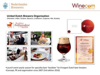 United Dutch Brewers Organisation
 (Heineken, InBev, Grolsch, Bavaria, Lindeboom, Gulpener, Alfa, Budels)




•Launch event yearly season for specialty beer ‘bockbier’ for 8 largest Dutch beer brewers
•Concept, PR and organisation since 2007 (3rd edition 2010)
 