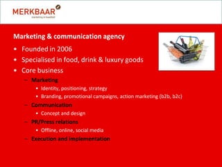 Marketing & communication agency
• Founded in 2006
• Specialised in food, drink & luxury goods
• Core business
   – Marketing
       • Identity, positioning, strategy
       • Branding, promotional campaigns, action marketing (b2b, b2c)
   – Communication
       • Concept and design
   – PR/Press relations
       • Offline, online, social media
   – Execution and implementation
 