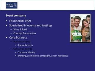 Event company
• Founded in 1999
• Specialised in events and tastings
   – Wine & food
   – Concept & execution
• Core business
   – Business events
       • Branded events
   – Consumer events
       • Corporate identity
       • Branding, promotional campaigns, action marketing
 