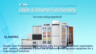 ELANPRO
Elanpro (Elan Professional Appliances Pvt. Ltd.) is a young and dynamic organization
that markets, and services a broad line of commercial refrigeration equipment for a
wide variety of industries.
 