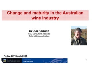 Change and maturity in the Australian
             wine industry

                          Dr Jim Fortune
                          R&D Consultant, Adelaide
                          jfortune@bigpond.net.au




Friday, 28th March 2008
                                                     1
 