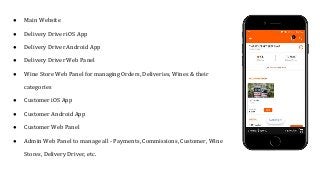 ● Main Website
● Delivery Driver iOS App
● Delivery Driver Android App
● Delivery Driver Web Panel
● Wine Store Web Panel for managing Orders, Deliveries, Wines & their
categories
● Customer iOS App
● Customer Android App
● Customer Web Panel
● Admin Web Panel to manage all - Payments, Commissions, Customer, Wine
Stores, Delivery Driver, etc.
 