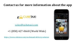 Contact us for more information about the app
sales@cubetaxi.com
+1 (858) 427-0668 (World Wide)
https://www.cubetaxi.com/on-demand-delivery-solution
 