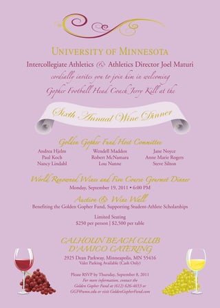 Intercollegiate Athletics        &      Athletics Director Joel Maturi
          cordially invites you to join him in welcoming


        Gopher Football Head Coach Jerry Kill at the



          Sixth Annu              r
                    al Wine Dinne
              Golden Gopher Fund Host Committee
    Andrea Hjelm               Wendell Maddox                    Jane Noyce
     Paul Koch                 Robert McNamara                Anne Marie Rogers
    Nancy Lindahl                 Lou Nanne                      Steve Silton


 World Renowned Wines and Five Course Gourmet Dinner
                    Monday, September 19, 2011 • 6:00 PM

                      Auction & Wine Wall
  Benefiting the Golden Gopher Fund, Supporting Student-Athlete Scholarships

                               Limited Seating
                      $250 per person | $2,500 per table


               CALHOUN BEACH CLUB
                    D’AMICO CATERING
                 2925 Dean Parkway, Minneapolis, MN 55416
                        Valet Parking Available (Cash Only)

                    Please RSVP by Thursday, September 8, 2011
                           For more information, contact the
                      Golden Gopher Fund at (612) 626-4653 or
                    GGF@umn.edu or visit GoldenGopherFund.com
 