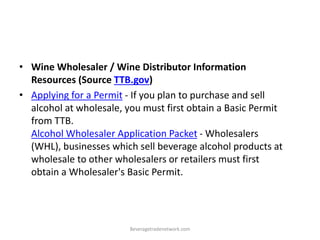 • Wine Wholesaler / Wine Distributor Information
Resources (Source TTB.gov)
• Applying for a Permit - If you plan to purchase and sell
alcohol at wholesale, you must first obtain a Basic Permit
from TTB.
Alcohol Wholesaler Application Packet - Wholesalers
(WHL), businesses which sell beverage alcohol products at
wholesale to other wholesalers or retailers must first
obtain a Wholesaler's Basic Permit.
Beveragetradenetwork.com
 