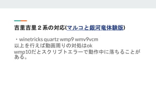 吉里吉里２系の対応(マルコと銀河竜体験版)
・winetricks quartz wmp9 wmv9vcm
以上を行えば動画周りの対処はok
wmp10だとスクリプトエラーで動作中に落ちることが
ある。
 