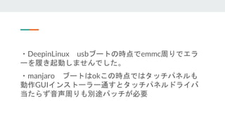 ・DeepinLinux usbブートの時点でemmc周りでエラ
ーを履き起動しませんでした。
・manjaro ブートはokこの時点ではタッチパネルも
動作GUIインストーラー通すとタッチパネルドライバ
当たらず音声周りも別途パッチが必要
 