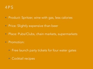 4 P S
• Product: Spritzer, wine with gas, less calories
• Price: Slightly expensive than beer
• Place: Pubs/Clubs, chain markets, supermarkets
• Promotion:
• Free launch party tickets for four water gates
• Cocktail recipes
 