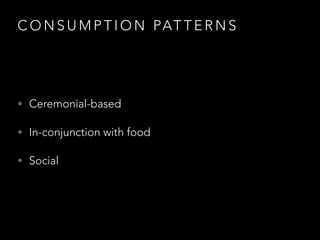 C O N S U M P T I O N PAT T E R N S
• Ceremonial-based
• In-conjunction with food
• Social
 