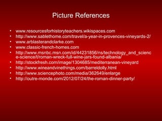 Picture References

•   www.resourcesforhistoryteachers.wikispaces.com
•   http://www.sablethome.com/travel/a-year-in-provences-vineyards-2/
•   www.arblasterandclarke.com
•   www.classic-french-homes.com
•   http://www.msnbc.msn.com/id/44231856/ns/technology_and_scienc
    e-science/t/roman-wreck-full-wine-jars-found-albania/
•   http://stockfresh.com/image/1304685/mediterranean-vineyard
•   http://www.wineandvinethings.com/barreldolly.html
•   http://www.sciencephoto.com/media/362649/enlarge
•   http://outre-monde.com/2012/07/24/the-roman-dinner-party/
 
