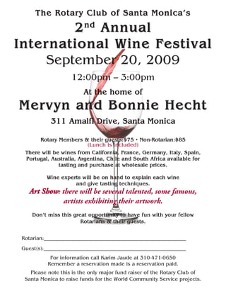 The Rotary Club of Santa Monica’s
                nd
         2 Annual
Inter national Wine Festival
     September 20, 2009
                    12:00pm – 3:00pm
                         At the home of
Mervyn and Bonnie Hecht
            311 Amalfi Drive, Santa Monica

        Rotary Members & their guests:$75 • Non-Rotarian:$85
                          (Lunch is included)
  There will be wines from California, France, Germany, Italy, Spain,
  Portugal, Australia, Argentina, Chile and South Africa available for
               tasting and purchase at wholesale prices.

          Wine experts will be on hand to explain each wine
                    and give tasting techniques.
    Art Show: there will be several talented, some famous,
               artists exhibiting their artwork.
     Don’t miss this great opportunity to have fun with your fellow
                        Rotarians & their guests.


 Rotarian:_______________________________________________________
 Guest(s):_______________________________________________________
            For information call Karim Jaude at 310-471-0650
           Remember a reservation made is a reservation paid.
    Please note this is the only major fund raiser of the Rotary Club of
  Santa Monica to raise funds for the World Community Service projects.
 