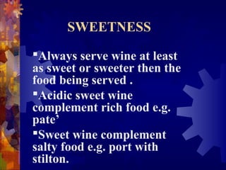 SWEETNESS
Always serve wine at least
as sweet or sweeter then the
food being served .
Acidic sweet wine
complement rich food e.g.
pate’
Sweet wine complement
salty food e.g. port with
stilton.
 