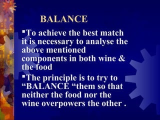 BALANCE
To achieve the best match
it is necessary to analyse the
above mentioned
components in both wine &
the food
The principle is to try to
“BALANCE “them so that
neither the food nor the
wine overpowers the other .
 