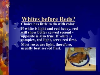 Whites before Reds?
• Choice has little to do with color.
• If white is light and red heavy, red
will show better served second -
opposite is also true. If white is
complex, red light, serve red first.
• Most roses are light, therefore,
usually best served first.
 