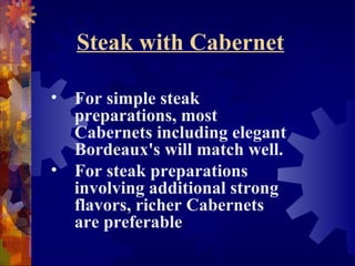 Steak with Cabernet
• For simple steak
preparations, most
Cabernets including elegant
Bordeaux's will match well.
• For steak preparations
involving additional strong
flavors, richer Cabernets
are preferable
 