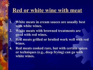 Red or white wine with meat
1. White meats in cream sauces are usually best
with white wines.
2. White meats with browned treatments are
good with red wines.
3. Red meats grilled or broiled work well with red
wines.
4. Red meats cooked rare, but with certain spices
or techniques (e.g., deep frying) can go with
white wines.
 