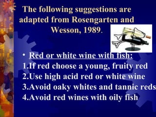 The following suggestions are
adapted from Rosengarten and
Wesson, 1989.
• Red or white wine with fish:
1.If red choose a young, fruity red
2.Use high acid red or white wine
3.Avoid oaky whites and tannic reds
4.Avoid red wines with oily fish
 
