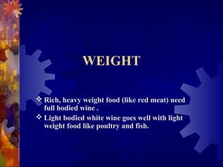 WEIGHT
 Rich, heavy weight food (like red meat) need
full bodied wine .
 Light bodied white wine goes well with light
weight food like poultry and fish.
 